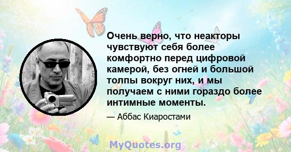 Очень верно, что неакторы чувствуют себя более комфортно перед цифровой камерой, без огней и большой толпы вокруг них, и мы получаем с ними гораздо более интимные моменты.