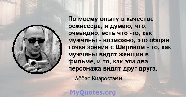 По моему опыту в качестве режиссера, я думаю, что, очевидно, есть что -то, как мужчины - возможно, это общая точка зрения с Ширином - то, как мужчины видят женщин в фильме, и то, как эти два персонажа видят друг друга.