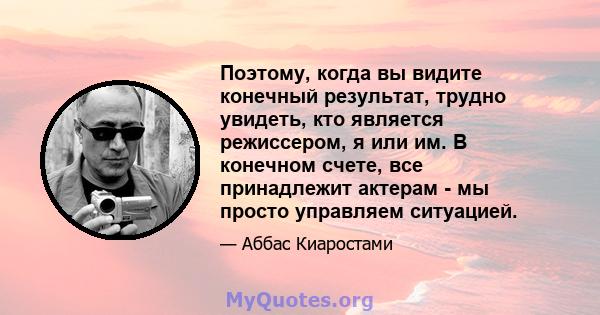 Поэтому, когда вы видите конечный результат, трудно увидеть, кто является режиссером, я или им. В конечном счете, все принадлежит актерам - мы просто управляем ситуацией.