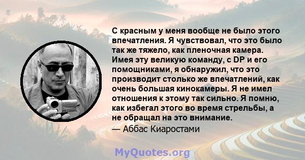 С красным у меня вообще не было этого впечатления. Я чувствовал, что это было так же тяжело, как пленочная камера. Имея эту великую команду, с DP и его помощниками, я обнаружил, что это производит столько же