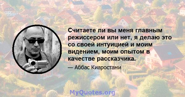 Считаете ли вы меня главным режиссером или нет, я делаю это со своей интуицией и моим видением, моим опытом в качестве рассказчика.