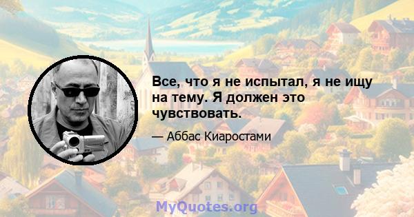 Все, что я не испытал, я не ищу на тему. Я должен это чувствовать.