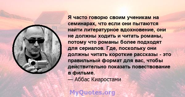 Я часто говорю своим ученикам на семинарах, что если они пытаются найти литературное вдохновение, они не должны ходить и читать романы, потому что романы более подходят для сериалов. Где, поскольку они должны читать