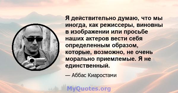 Я действительно думаю, что мы иногда, как режиссеры, виновны в изображении или просьбе наших актеров вести себя определенным образом, которые, возможно, не очень морально приемлемые. Я не единственный.