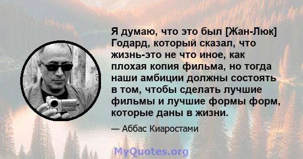 Я думаю, что это был [Жан-Люк] Годард, который сказал, что жизнь-это не что иное, как плохая копия фильма, но тогда наши амбиции должны состоять в том, чтобы сделать лучшие фильмы и лучшие формы форм, которые даны в