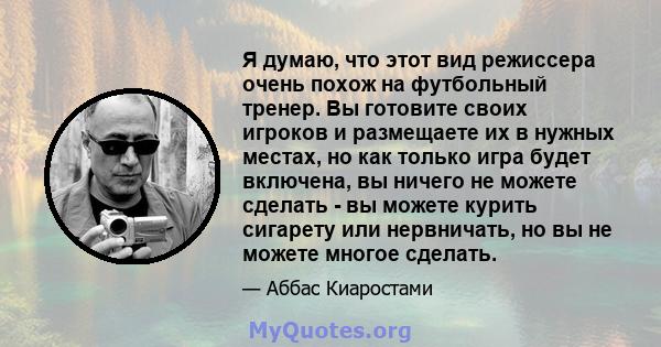 Я думаю, что этот вид режиссера очень похож на футбольный тренер. Вы готовите своих игроков и размещаете их в нужных местах, но как только игра будет включена, вы ничего не можете сделать - вы можете курить сигарету или 