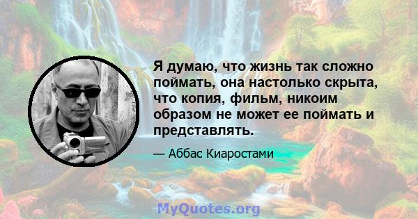 Я думаю, что жизнь так сложно поймать, она настолько скрыта, что копия, фильм, никоим образом не может ее поймать и представлять.