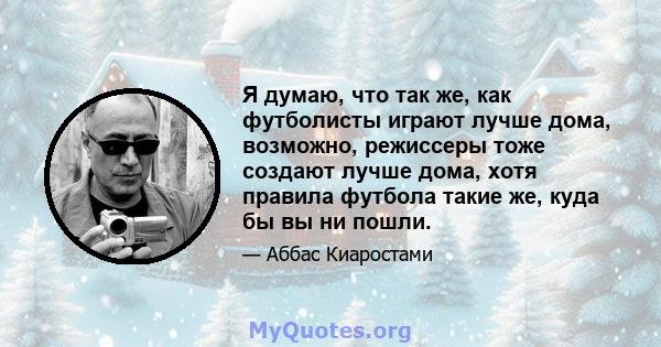 Я думаю, что так же, как футболисты играют лучше дома, возможно, режиссеры тоже создают лучше дома, хотя правила футбола такие же, куда бы вы ни пошли.