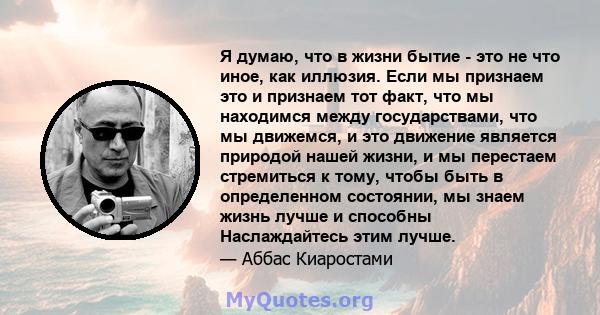 Я думаю, что в жизни бытие - это не что иное, как иллюзия. Если мы признаем это и признаем тот факт, что мы находимся между государствами, что мы движемся, и это движение является природой нашей жизни, и мы перестаем