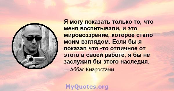 Я могу показать только то, что меня воспитывали, и это мировоззрение, которое стало моим взглядом. Если бы я показал что -то отличное от этого в своей работе, я бы не заслужил бы этого наследия.