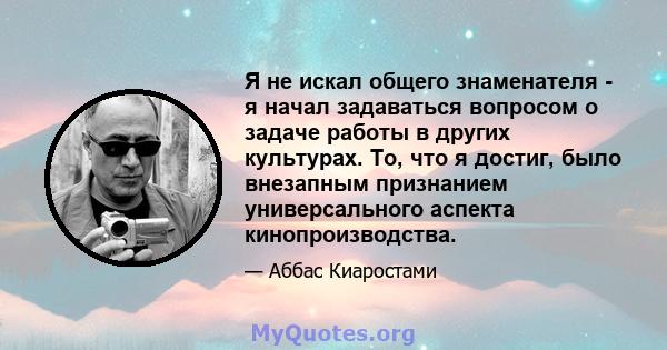 Я не искал общего знаменателя - я начал задаваться вопросом о задаче работы в других культурах. То, что я достиг, было внезапным признанием универсального аспекта кинопроизводства.