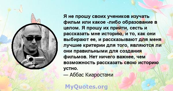 Я не прошу своих учеников изучать фильм или какое -либо образование в целом. Я прошу их прийти, сесть и рассказать мне историю, и то, как они выбирают ее, и рассказывают для меня лучшие критерии для того, являются ли