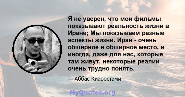 Я не уверен, что мои фильмы показывают реальность жизни в Иране; Мы показываем разные аспекты жизни. Иран - очень обширное и обширное место, и иногда, даже для нас, которые там живут, некоторые реалии очень трудно