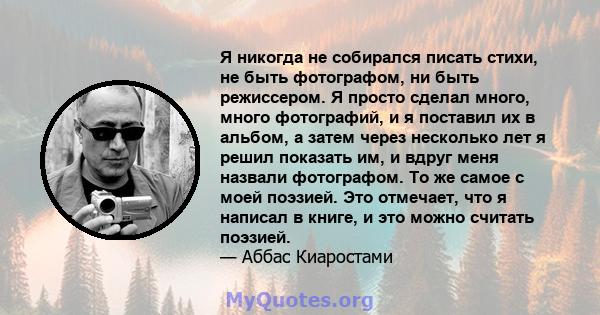 Я никогда не собирался писать стихи, не быть фотографом, ни быть режиссером. Я просто сделал много, много фотографий, и я поставил их в альбом, а затем через несколько лет я решил показать им, и вдруг меня назвали