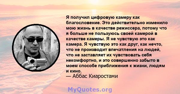 Я получил цифровую камеру как благословение. Это действительно изменило мою жизнь в качестве режиссера, потому что я больше не пользуюсь своей камерой в качестве камеры. Я не чувствую это как камера. Я чувствую это как