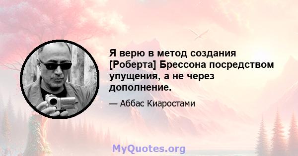 Я верю в метод создания [Роберта] Брессона посредством упущения, а не через дополнение.