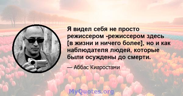 Я видел себя не просто режиссером -режиссером здесь [в жизни и ничего более], но и как наблюдателя людей, которые были осуждены до смерти.