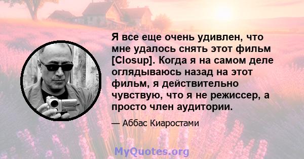 Я все еще очень удивлен, что мне удалось снять этот фильм [Closup]. Когда я на самом деле оглядываюсь назад на этот фильм, я действительно чувствую, что я не режиссер, а просто член аудитории.