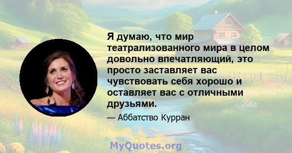 Я думаю, что мир театрализованного мира в целом довольно впечатляющий, это просто заставляет вас чувствовать себя хорошо и оставляет вас с отличными друзьями.