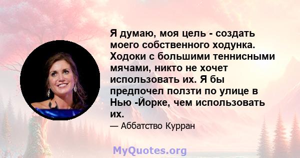 Я думаю, моя цель - создать моего собственного ходунка. Ходоки с большими теннисными мячами, никто не хочет использовать их. Я бы предпочел ползти по улице в Нью -Йорке, чем использовать их.