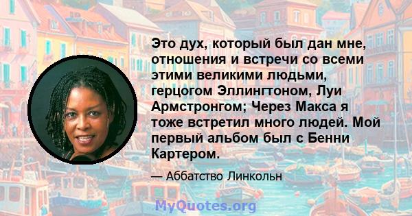 Это дух, который был дан мне, отношения и встречи со всеми этими великими людьми, герцогом Эллингтоном, Луи Армстронгом; Через Макса я тоже встретил много людей. Мой первый альбом был с Бенни Картером.