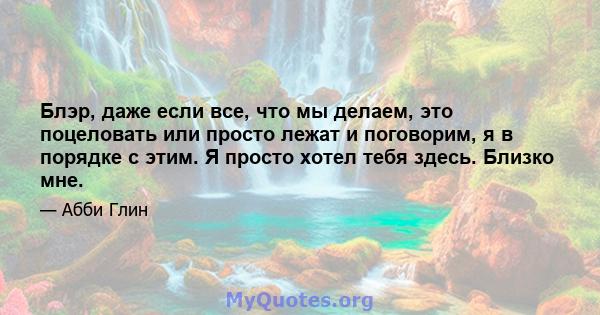 Блэр, даже если все, что мы делаем, это поцеловать или просто лежат и поговорим, я в порядке с этим. Я просто хотел тебя здесь. Близко мне.