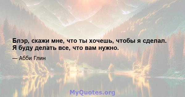 Блэр, скажи мне, что ты хочешь, чтобы я сделал. Я буду делать все, что вам нужно.