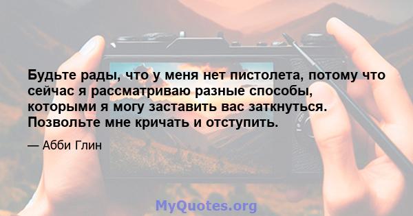 Будьте рады, что у меня нет пистолета, потому что сейчас я рассматриваю разные способы, которыми я могу заставить вас заткнуться. Позвольте мне кричать и отступить.