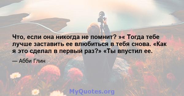 Что, если она никогда не помнит? »« Тогда тебе лучше заставить ее влюбиться в тебя снова. «Как я это сделал в первый раз?» «Ты впустил ее.