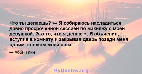 Что ты делаешь? »« Я собираюсь насладиться давно просроченной сессией по макияжу с моей девушкой. Это то, что я делаю ». Я объяснил, вступив в комнату и закрывая дверь позади меня одним толчком моей ноги.