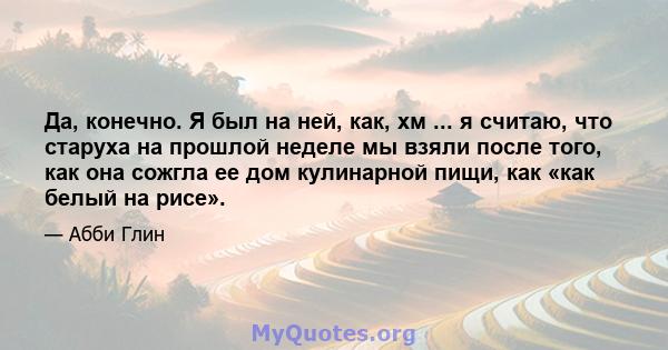 Да, конечно. Я был на ней, как, хм ... я считаю, что старуха на прошлой неделе мы взяли после того, как она сожгла ее дом кулинарной пищи, как «как белый на рисе».