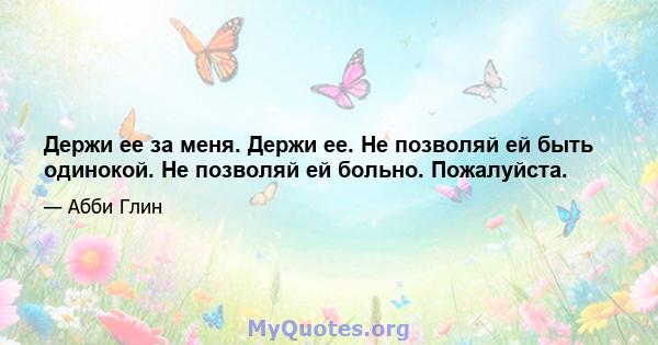 Держи ее за меня. Держи ее. Не позволяй ей быть одинокой. Не позволяй ей больно. Пожалуйста.