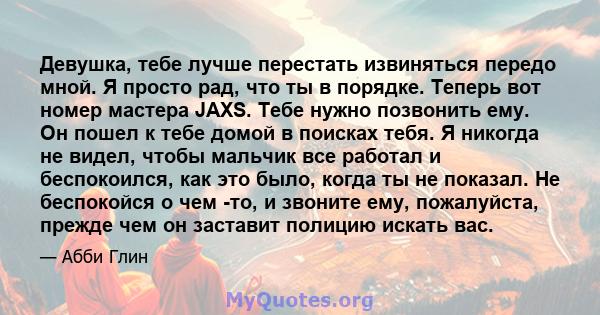 Девушка, тебе лучше перестать извиняться передо мной. Я просто рад, что ты в порядке. Теперь вот номер мастера JAXS. Тебе нужно позвонить ему. Он пошел к тебе домой в поисках тебя. Я никогда не видел, чтобы мальчик все