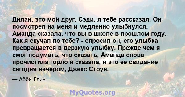 Дилан, это мой друг, Сэди, я тебе рассказал. Он посмотрел на меня и медленно улыбнулся. Аманда сказала, что вы в школе в прошлом году. Как я скучал по тебе? - спросил он, его улыбка превращается в дерзкую улыбку. Прежде 