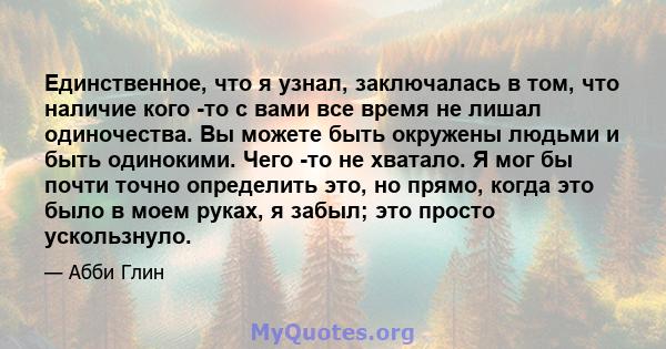 Единственное, что я узнал, заключалась в том, что наличие кого -то с вами все время не лишал одиночества. Вы можете быть окружены людьми и быть одинокими. Чего -то не хватало. Я мог бы почти точно определить это, но