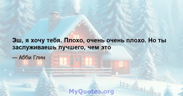 Эш, я хочу тебя. Плохо, очень очень плохо. Но ты заслуживаешь лучшего, чем это