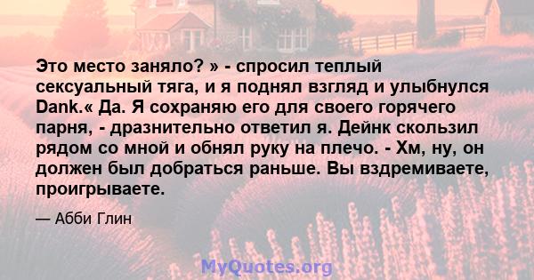 Это место заняло? » - спросил теплый сексуальный тяга, и я поднял взгляд и улыбнулся Dank.« Да. Я сохраняю его для своего горячего парня, - дразнительно ответил я. Дейнк скользил рядом со мной и обнял руку на плечо. -