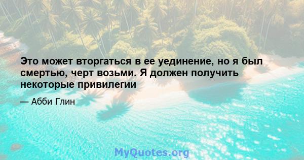 Это может вторгаться в ее уединение, но я был смертью, черт возьми. Я должен получить некоторые привилегии