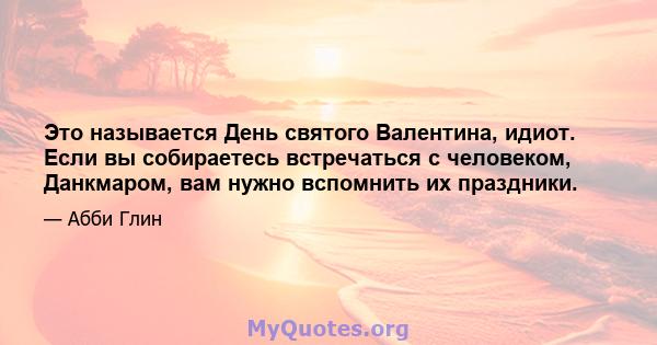 Это называется День святого Валентина, идиот. Если вы собираетесь встречаться с человеком, Данкмаром, вам нужно вспомнить их праздники.