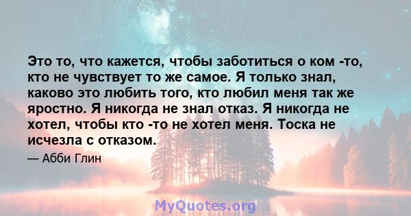 Это то, что кажется, чтобы заботиться о ком -то, кто не чувствует то же самое. Я только знал, каково это любить того, кто любил меня так же яростно. Я никогда не знал отказ. Я никогда не хотел, чтобы кто -то не хотел