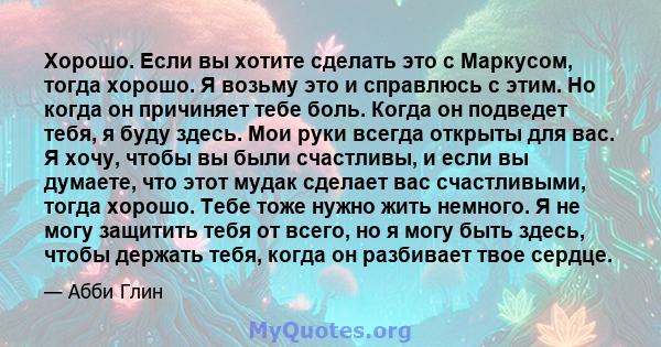 Хорошо. Если вы хотите сделать это с Маркусом, тогда хорошо. Я возьму это и справлюсь с этим. Но когда он причиняет тебе боль. Когда он подведет тебя, я буду здесь. Мои руки всегда открыты для вас. Я хочу, чтобы вы были 