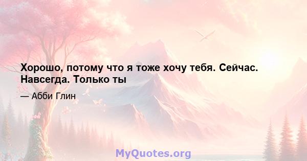 Хорошо, потому что я тоже хочу тебя. Сейчас. Навсегда. Только ты