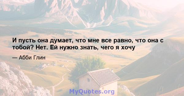 И пусть она думает, что мне все равно, что она с тобой? Нет. Ей нужно знать, чего я хочу