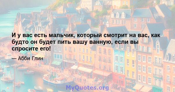 И у вас есть мальчик, который смотрит на вас, как будто он будет пить вашу ванную, если вы спросите его!