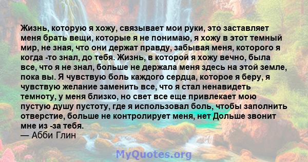 Жизнь, которую я хожу, связывает мои руки, это заставляет меня брать вещи, которые я не понимаю, я хожу в этот темный мир, не зная, что они держат правду, забывая меня, которого я когда -то знал, до тебя. Жизнь, в