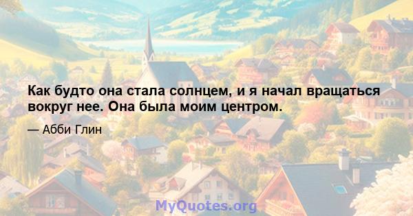 Как будто она стала солнцем, и я начал вращаться вокруг нее. Она была моим центром.