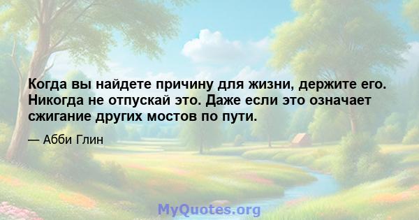 Когда вы найдете причину для жизни, держите его. Никогда не отпускай это. Даже если это означает сжигание других мостов по пути.