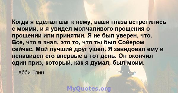 Когда я сделал шаг к нему, ваши глаза встретились с моими, и я увидел молчаливого прощения о прощении или принятии. Я не был уверен, что. Все, что я знал, это то, что ты был Сойером сейчас. Мой лучший друг ушел. Я