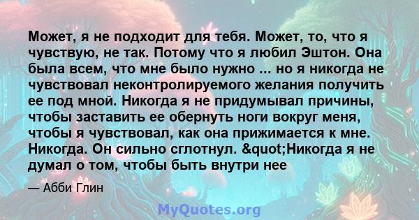 Может, я не подходит для тебя. Может, то, что я чувствую, не так. Потому что я любил Эштон. Она была всем, что мне было нужно ... но я никогда не чувствовал неконтролируемого желания получить ее под мной. Никогда я не