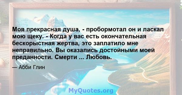 Моя прекрасная душа, - пробормотал он и ласкал мою щеку. - Когда у вас есть окончательная бескорыстная жертва, это заплатило мне неправильно. Вы оказались достойными моей преданности. Смерти ... Любовь.